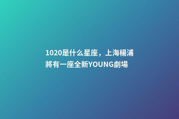 1020是什么星座，上海楊浦將有一座全新YOUNG劇場-第1張-觀點-玄機派