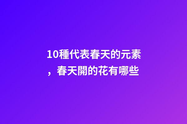 10種代表春天的元素，春天開的花有哪些-第1張-觀點-玄機派