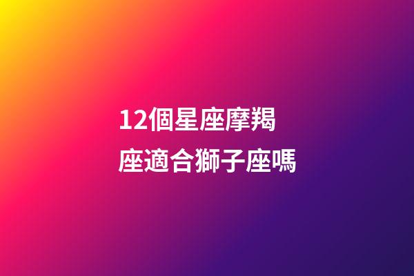 12個星座摩羯座適合獅子座嗎-第1張-星座運勢-玄機派