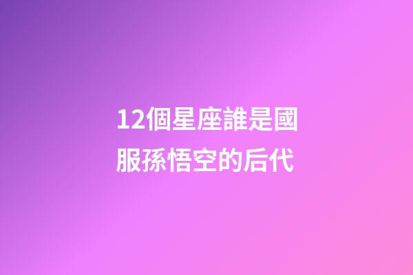 12個星座誰是國服孫悟空的后代-第1張-星座運勢-玄機派