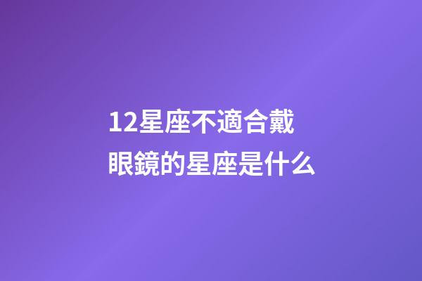 12星座不適合戴眼鏡的星座是什么-第1張-星座運勢-玄機派