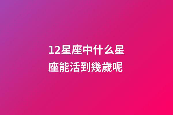 12星座中什么星座能活到幾歲呢-第1張-星座運勢-玄機派