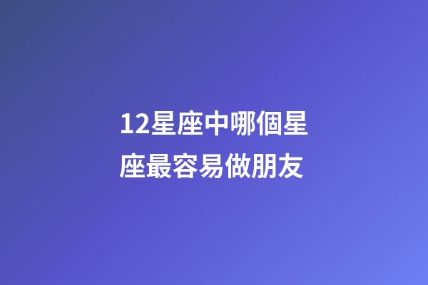 12星座中哪個星座最容易做朋友-第1張-星座運勢-玄機派
