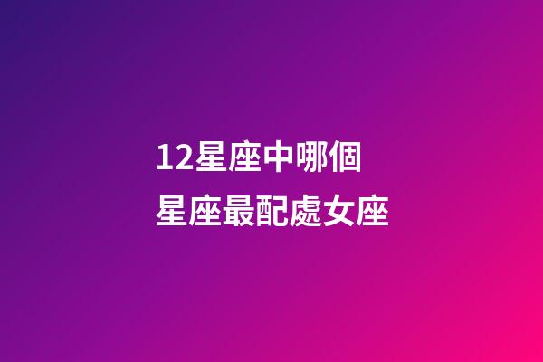 12星座中哪個星座最配處女座-第1張-星座運勢-玄機派