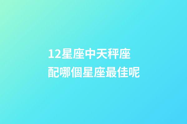 12星座中天秤座配哪個星座最佳呢-第1張-星座運勢-玄機派