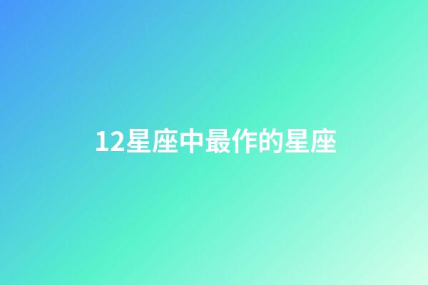 12星座中最作的星座-第1張-星座運勢-玄機派