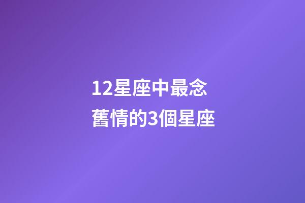 12星座中最念舊情的3個星座-第1張-星座運勢-玄機派