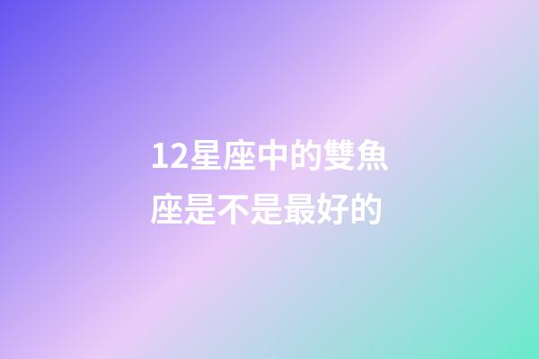 12星座中的雙魚座是不是最好的-第1張-星座運勢-玄機派