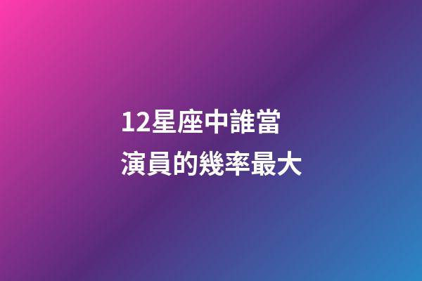 12星座中誰當演員的幾率最大-第1張-星座運勢-玄機派