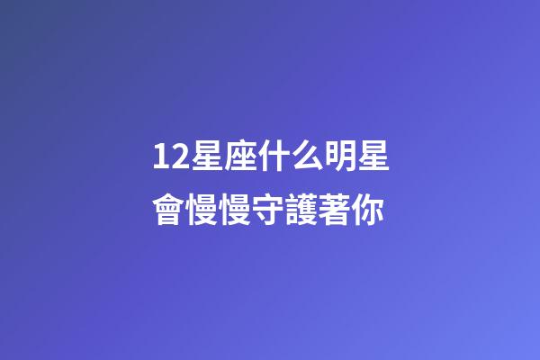 12星座什么明星會慢慢守護著你-第1張-星座運勢-玄機派