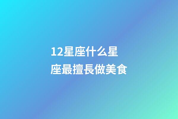 12星座什么星座最擅長做美食-第1張-星座運勢-玄機派