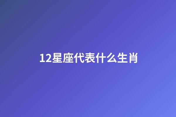 12星座代表什么生肖-第1張-星座運勢-玄機派