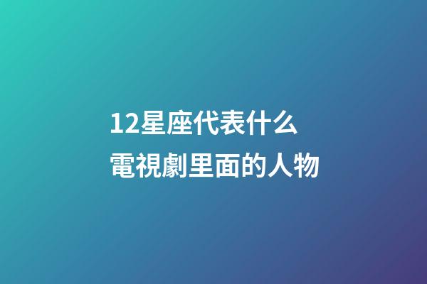 12星座代表什么電視劇里面的人物-第1張-星座運勢-玄機派
