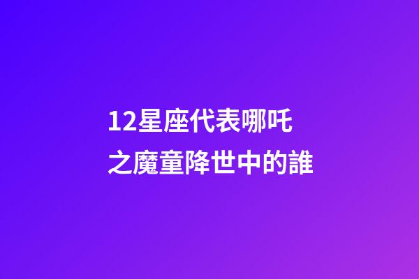 12星座代表哪吒之魔童降世中的誰-第1張-星座運勢-玄機派