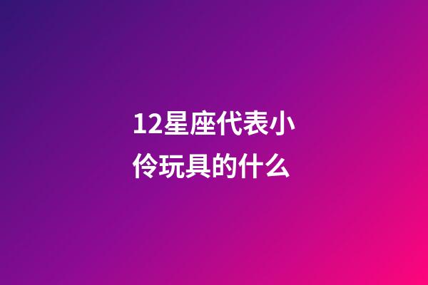 12星座代表小伶玩具的什么-第1張-星座運勢-玄機派
