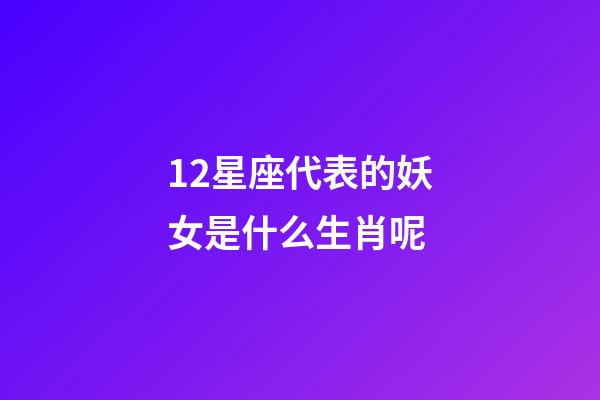 12星座代表的妖女是什么生肖呢-第1張-星座運勢-玄機派