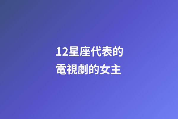 12星座代表的電視劇的女主-第1張-星座運勢-玄機派