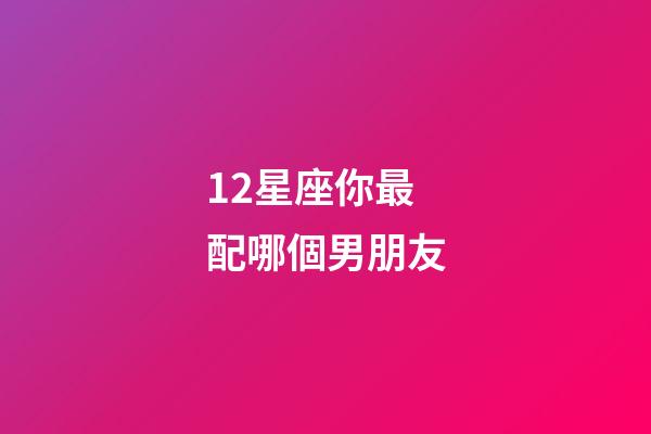 12星座你最配哪個男朋友-第1張-星座運勢-玄機派