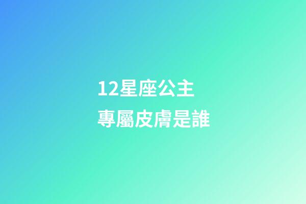 12星座公主專屬皮膚是誰-第1張-星座運勢-玄機派