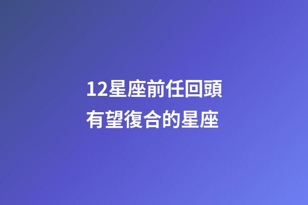 12星座前任回頭有望復合的星座-第1張-星座運勢-玄機派