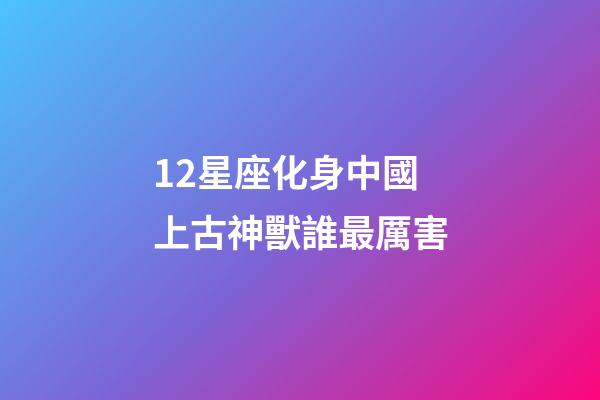 12星座化身中國上古神獸誰最厲害-第1張-星座運勢-玄機派