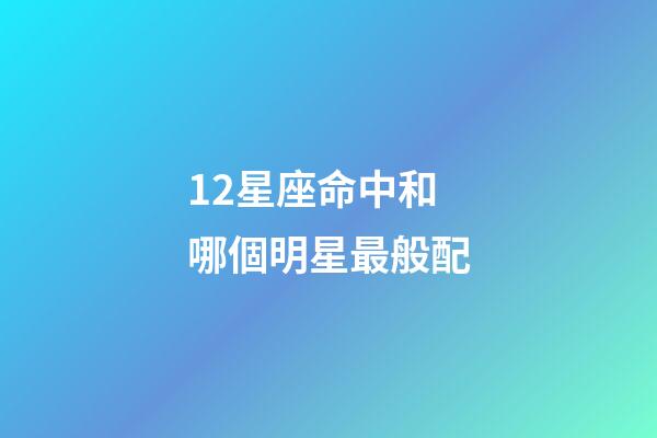 12星座命中和哪個明星最般配-第1張-星座運勢-玄機派