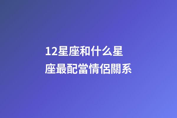 12星座和什么星座最配當情侶關系-第1張-星座運勢-玄機派