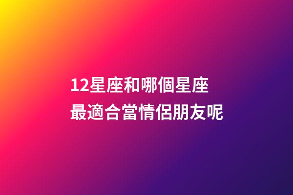 12星座和哪個星座最適合當情侶朋友呢-第1張-星座運勢-玄機派