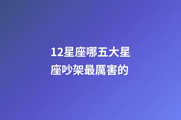 12星座哪五大星座吵架最厲害的-第1張-星座運勢-玄機派