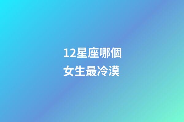 12星座哪個女生最冷漠-第1張-星座運勢-玄機派