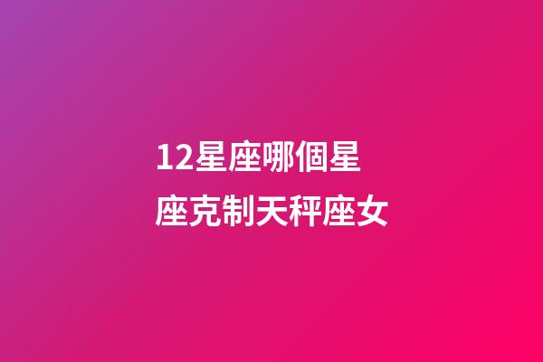 12星座哪個星座克制天秤座女-第1張-星座運勢-玄機派