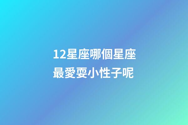 12星座哪個星座最愛耍小性子呢-第1張-星座運勢-玄機派