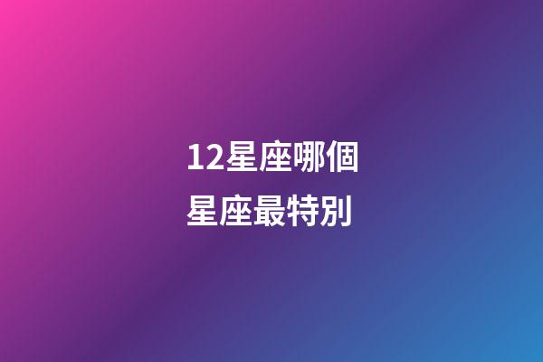 12星座哪個星座最特別-第1張-星座運勢-玄機派