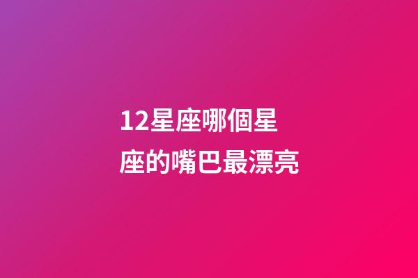 12星座哪個星座的嘴巴最漂亮-第1張-星座運勢-玄機派