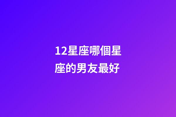 12星座哪個星座的男友最好-第1張-星座運勢-玄機(jī)派