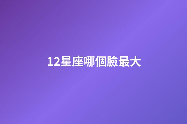 12星座哪個臉最大-第1張-星座運勢-玄機派