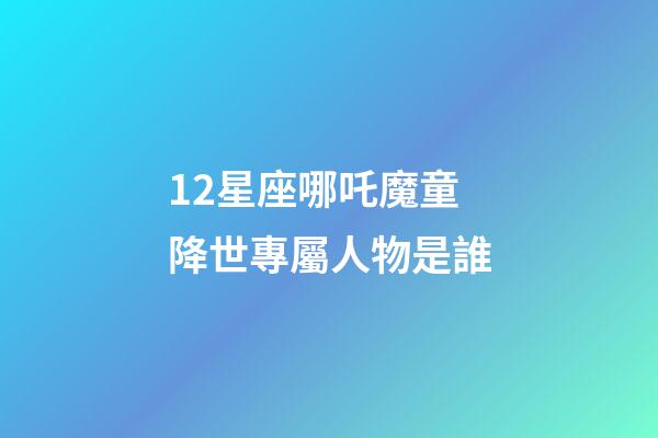 12星座哪吒魔童降世專屬人物是誰-第1張-星座運勢-玄機派
