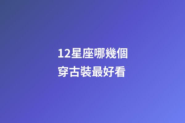 12星座哪幾個穿古裝最好看-第1張-星座運勢-玄機派