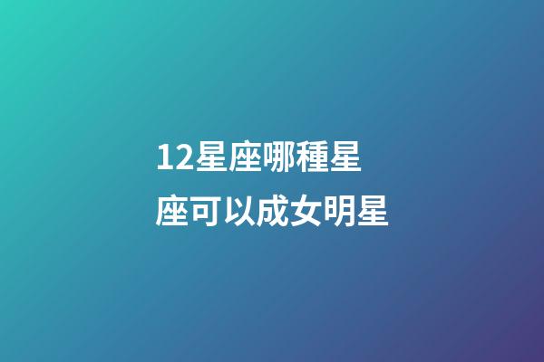 12星座哪種星座可以成女明星-第1張-星座運勢-玄機派