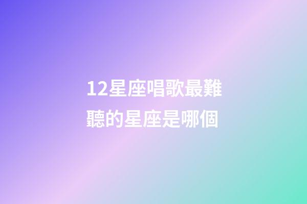 12星座唱歌最難聽的星座是哪個-第1張-星座運勢-玄機派