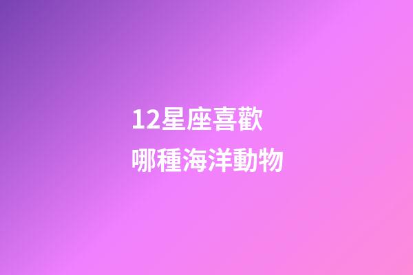 12星座喜歡哪種海洋動物-第1張-星座運勢-玄機派