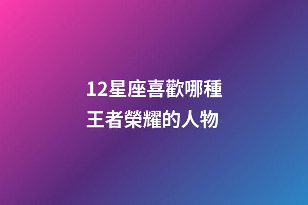 12星座喜歡哪種王者榮耀的人物-第1張-星座運勢-玄機派