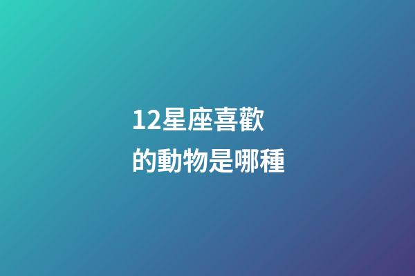 12星座喜歡的動物是哪種-第1張-星座運勢-玄機派