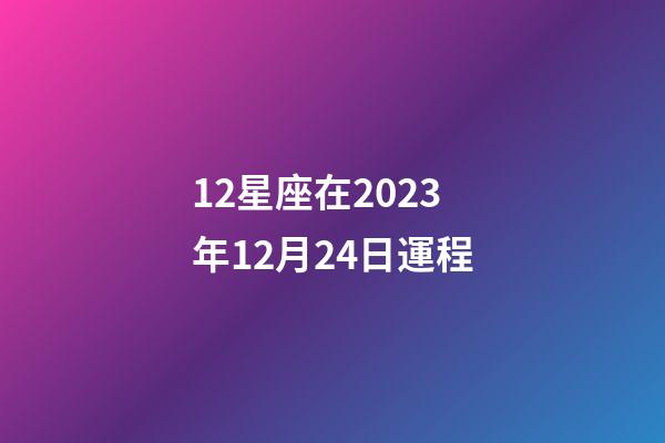 12星座在2023年12月24日運程-第1張-星座運勢-玄機派