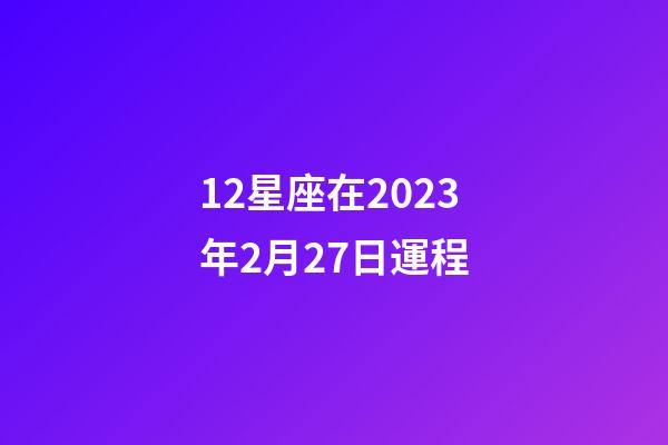 12星座在2023年2月27日運程-第1張-星座運勢-玄機派