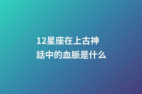 12星座在上古神話中的血脈是什么-第1張-星座運勢-玄機派