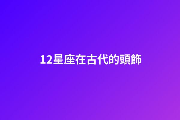 12星座在古代的頭飾-第1張-星座運勢-玄機派