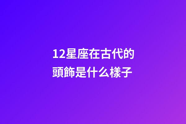 12星座在古代的頭飾是什么樣子-第1張-星座運勢-玄機派
