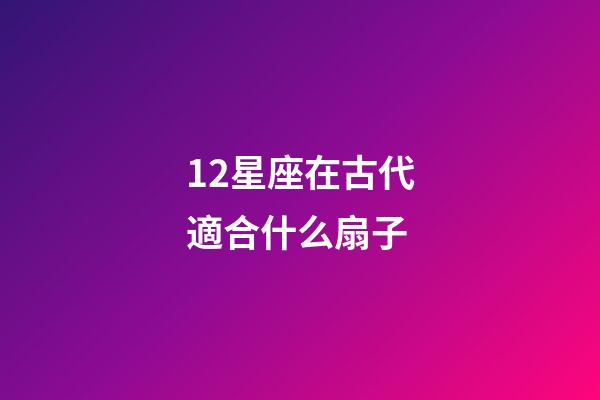12星座在古代適合什么扇子-第1張-星座運勢-玄機派