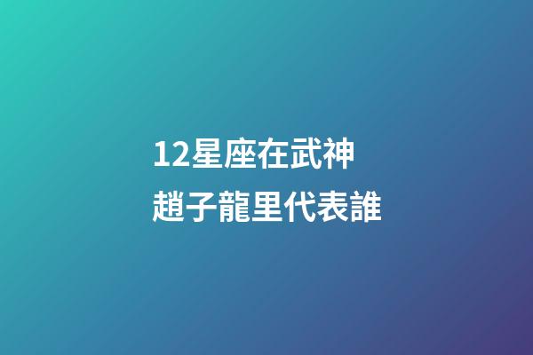 12星座在武神趙子龍里代表誰-第1張-星座運(yùn)勢-玄機(jī)派